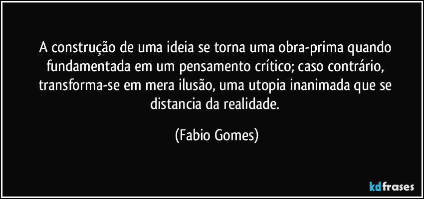 A construção de uma ideia se torna uma obra-prima quando fundamentada em um pensamento crítico; caso contrário, transforma-se em mera ilusão, uma utopia inanimada que se distancia da realidade. (Fabio Gomes)
