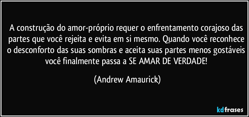 A construção do amor-próprio requer o enfrentamento corajoso das partes que você rejeita e evita em si mesmo. Quando você reconhece o desconforto das suas sombras e aceita suas partes menos gostáveis você finalmente passa a SE AMAR DE VERDADE! (Andrew Amaurick)