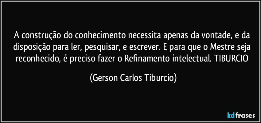 A construção do conhecimento necessita apenas da vontade, e da disposição para ler, pesquisar, e escrever. E para que o Mestre seja reconhecido, é preciso fazer o Refinamento intelectual. TIBURCIO (Gerson Carlos Tiburcio)