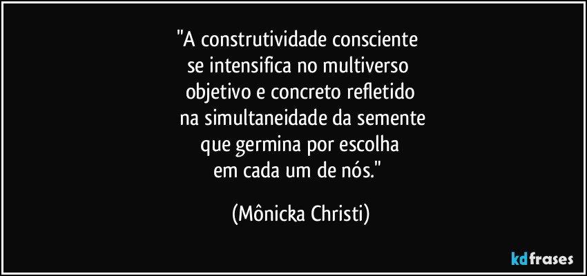 "A construtividade consciente 
se intensifica no multiverso 
objetivo e concreto refletido
 na simultaneidade da semente
 que germina por escolha 
em cada um de nós." (Mônicka Christi)