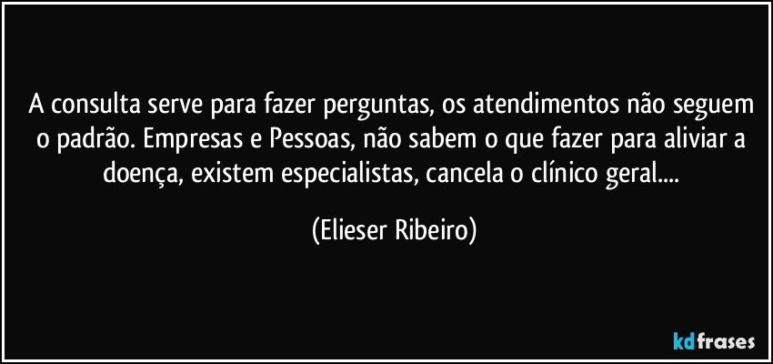 A consulta serve para fazer perguntas, os atendimentos não seguem o padrão. Empresas e Pessoas, não sabem o que fazer para aliviar a doença, existem especialistas, cancela o clínico geral... (Elieser Ribeiro)