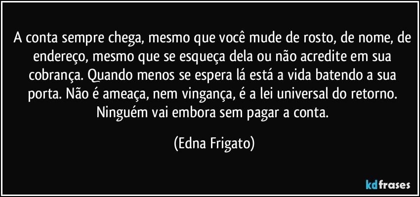 A conta sempre chega, mesmo que você mude de rosto, de nome, de endereço, mesmo que se esqueça dela ou não acredite em sua cobrança. Quando menos se espera lá está a vida batendo a sua porta. Não é ameaça, nem vingança, é a lei universal do retorno. Ninguém vai embora sem pagar a conta. (Edna Frigato)