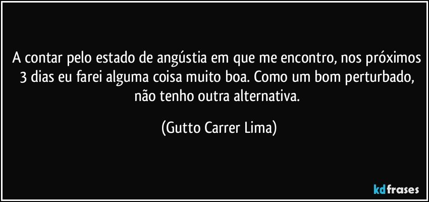 A contar pelo estado de angústia em que me encontro, nos próximos 3 dias eu farei alguma coisa muito boa. Como um bom perturbado, não tenho outra alternativa. (Gutto Carrer Lima)