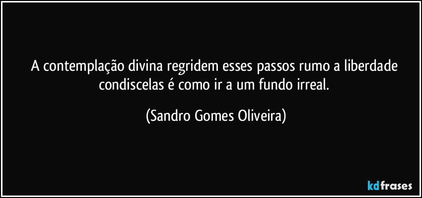 A contemplação divina regridem esses passos rumo a liberdade condiscelas é como ir a um fundo irreal. (Sandro Gomes Oliveira)