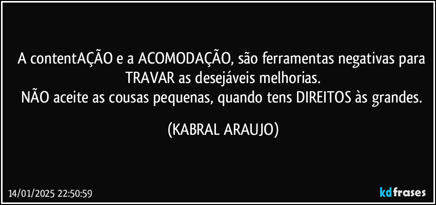 A contentAÇÃO e a ACOMODAÇÃO, são ferramentas negativas para TRAVAR as desejáveis melhorias.
NÃO aceite as cousas pequenas, quando tens DIREITOS às grandes. (KABRAL ARAUJO)