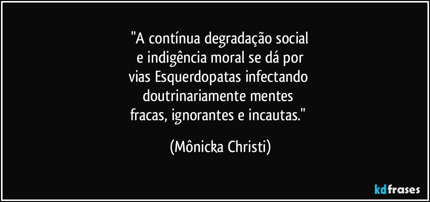 "A contínua degradação social
e indigência moral se dá por
vias Esquerdopatas infectando
doutrinariamente mentes
fracas, ignorantes e incautas." (Mônicka Christi)