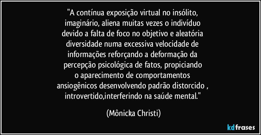 "A contínua exposição virtual no insólito, 
imaginário, aliena muitas vezes o indivíduo 
devido a falta de foco no objetivo e aleatória 
diversidade numa excessiva velocidade de 
informações reforçando a deformação da 
percepção psicológica de fatos, propiciando 
o aparecimento de comportamentos 
ansiogênicos desenvolvendo padrão distorcido , 
introvertido,interferindo na saúde mental." (Mônicka Christi)