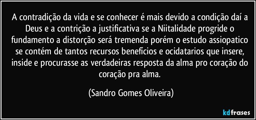 A contradição da vida e se conhecer é mais devido a condição daí a Deus e a contrição a justificativa se a Niitalidade progride o fundamento a distorção será tremenda porém o estudo assiopatico se contém de tantos recursos benefícios e ocidatarios que insere, inside e procurasse as verdadeiras resposta da alma pro coração do coração pra alma. (Sandro Gomes Oliveira)