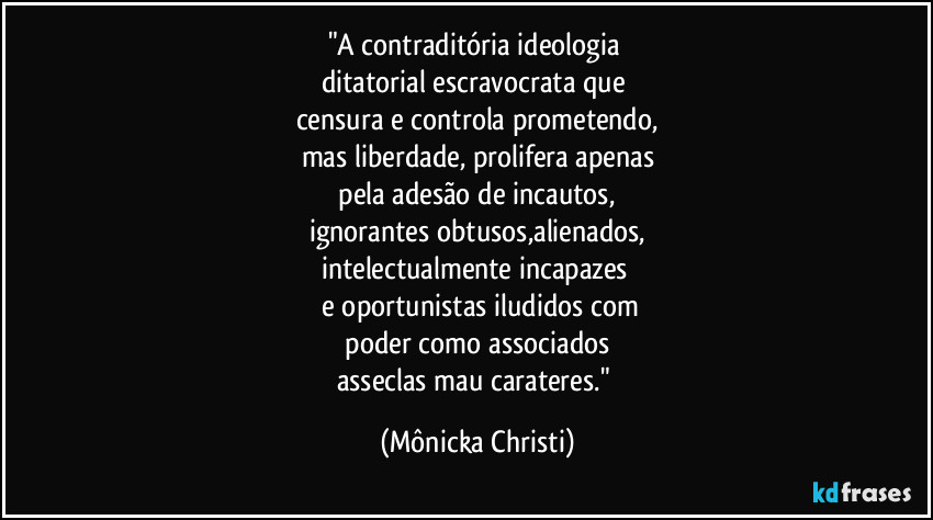 "A contraditória ideologia 
ditatorial escravocrata que 
censura e controla prometendo,
mas liberdade, prolifera apenas
 pela adesão de incautos, 
ignorantes obtusos,alienados,
intelectualmente incapazes 
 e oportunistas iludidos com
 poder como associados 
asseclas mau carateres." (Mônicka Christi)