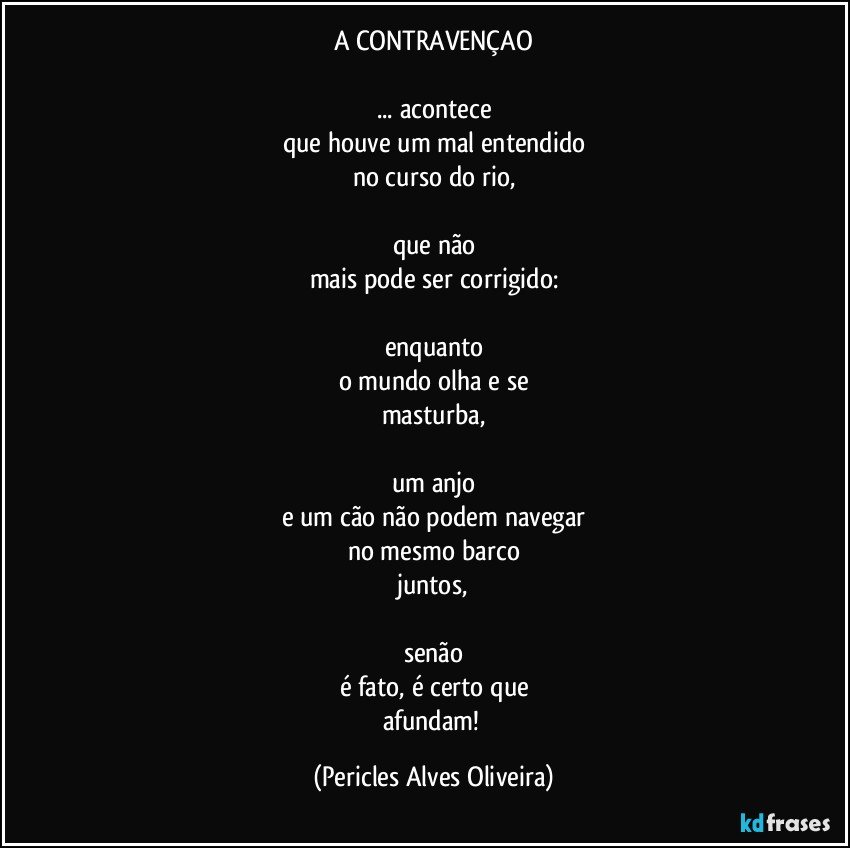 A CONTRAVENÇAO

... acontece
que houve um mal entendido
no curso do rio,

que não
mais pode ser corrigido:

enquanto
o mundo olha e se
masturba,

um anjo
e um cão não podem navegar
no mesmo barco
juntos,

senão
é fato, é certo que
afundam! (Pericles Alves Oliveira)