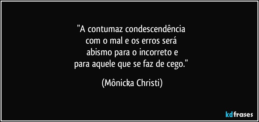 "A contumaz condescendência 
com o mal e os erros será 
abismo para o incorreto e
para aquele que se faz de cego." (Mônicka Christi)