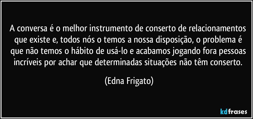 A conversa é o melhor instrumento de conserto de relacionamentos que existe e, todos nós o temos a nossa disposição, o problema é que não temos o hábito de usá-lo e acabamos jogando fora pessoas incríveis por achar que determinadas situações não têm conserto. (Edna Frigato)