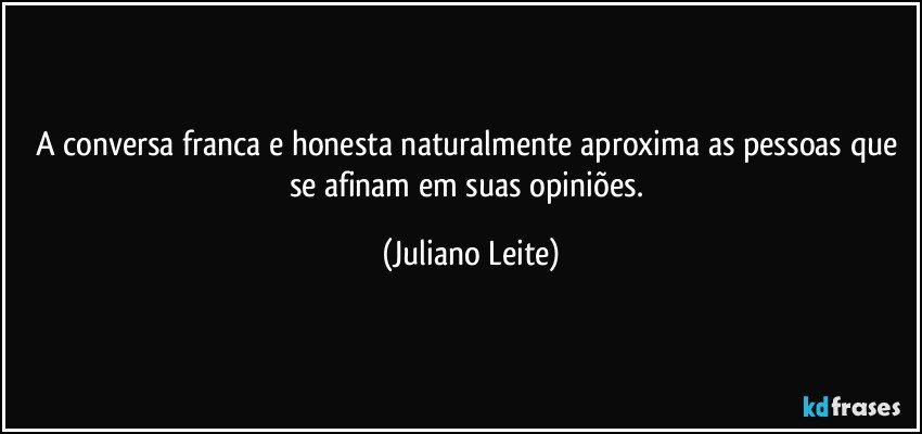 A conversa franca e honesta naturalmente aproxima as pessoas que se afinam em suas opiniões. (Juliano Leite)