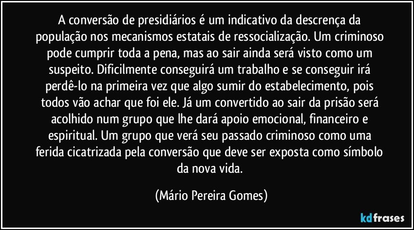 A conversão de presidiários é um indicativo da descrença da população nos mecanismos estatais de ressocialização. Um criminoso pode cumprir toda a pena, mas ao sair ainda será visto como um suspeito. Dificilmente conseguirá um trabalho e se conseguir irá perdê-lo na primeira vez que algo sumir do estabelecimento, pois todos vão achar que foi ele. Já um convertido ao sair da prisão será acolhido num grupo que lhe dará apoio emocional, financeiro e espiritual. Um grupo que verá seu passado criminoso como uma ferida cicatrizada pela conversão que deve ser exposta como símbolo da nova vida. (Mário Pereira Gomes)