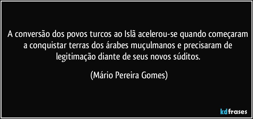 A conversão dos povos turcos ao Islã acelerou-se quando começaram a conquistar terras dos árabes muçulmanos e precisaram de legitimação diante de seus novos súditos. (Mário Pereira Gomes)