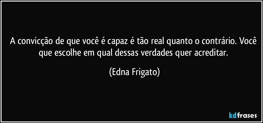 A convicção de que você é capaz é tão real quanto o contrário.  Você que escolhe em qual dessas verdades quer acreditar. (Edna Frigato)