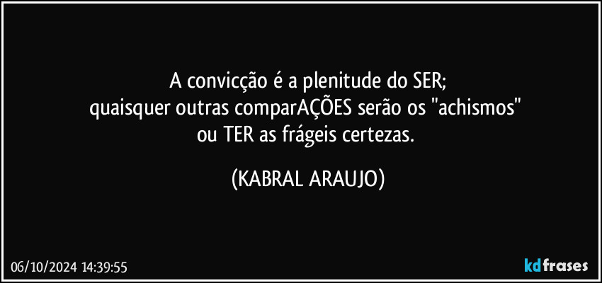 A convicção é a plenitude do SER;
quaisquer outras comparAÇÕES serão os "achismos" 
ou TER as frágeis certezas. (KABRAL ARAUJO)