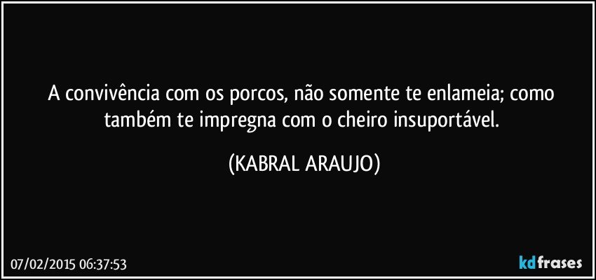 A convivência com os porcos, não somente te enlameia; como também te impregna com o cheiro insuportável. (KABRAL ARAUJO)