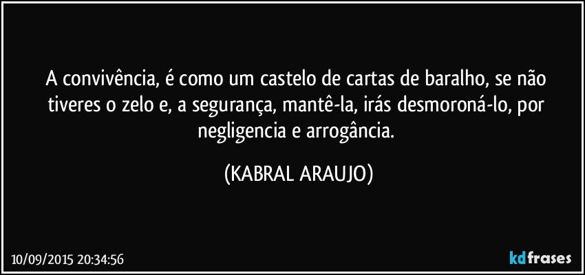 A convivência, é como um castelo de cartas de baralho, se não tiveres o zelo e, a segurança, mantê-la, irás desmoroná-lo, por negligencia e arrogância. (KABRAL ARAUJO)