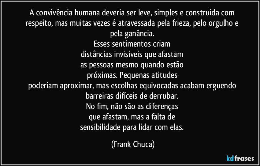 A convivência humana deveria ser leve, simples e construída com respeito, mas muitas vezes é atravessada pela frieza, pelo orgulho e pela ganância. 
Esses sentimentos criam 
distâncias invisíveis que afastam 
as pessoas mesmo quando estão 
próximas. Pequenas atitudes 
poderiam aproximar, mas escolhas equivocadas acabam erguendo 
barreiras difíceis de derrubar. 
No fim, não são as diferenças 
que afastam, mas a falta de 
sensibilidade para lidar com elas. (Frank Chuca)