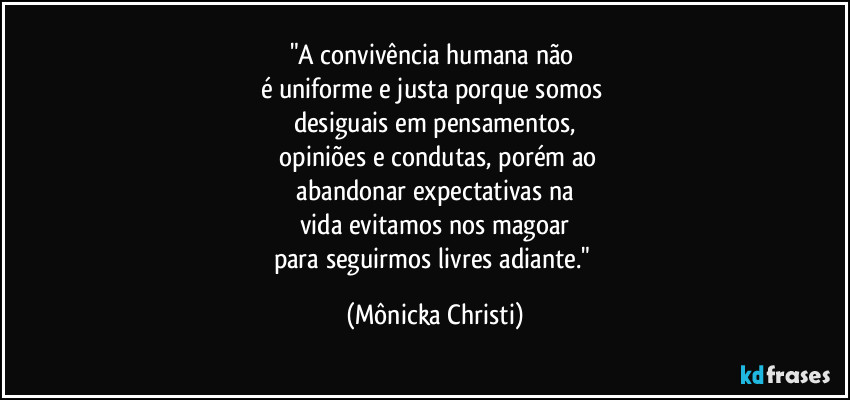 "A convivência humana não 
é uniforme e justa porque somos 
desiguais em pensamentos,
 opiniões e condutas, porém ao
 abandonar expectativas na 
vida evitamos nos magoar
para seguirmos livres adiante." (Mônicka Christi)