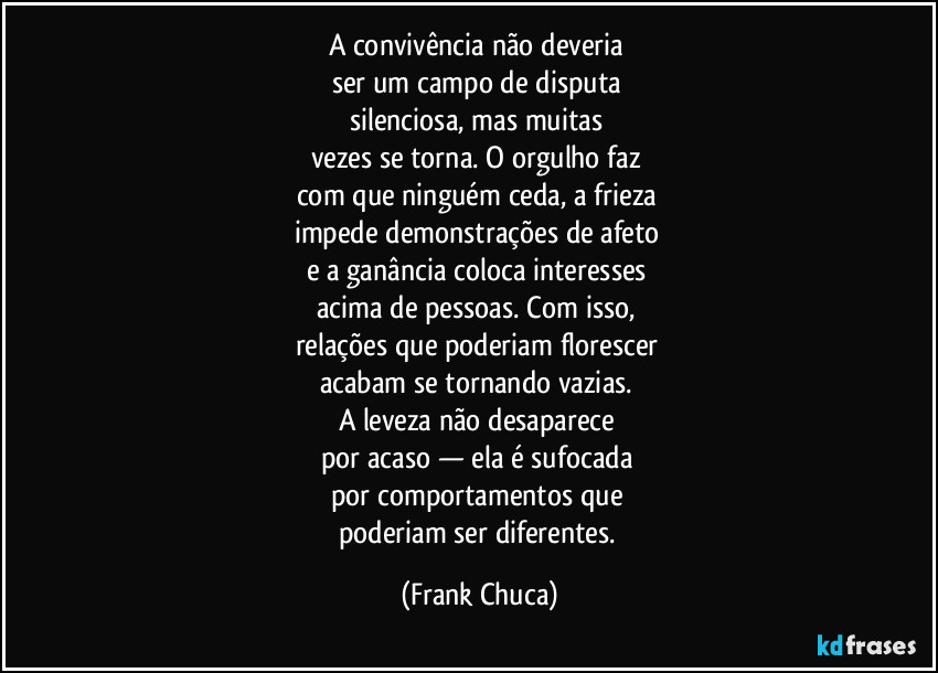 A convivência não deveria 
ser um campo de disputa 
silenciosa, mas muitas 
vezes se torna. O orgulho faz 
com que ninguém ceda, a frieza 
impede demonstrações de afeto 
e a ganância coloca interesses 
acima de pessoas. Com isso, 
relações que poderiam florescer 
acabam se tornando vazias. 
A leveza não desaparece 
por acaso — ela é sufocada 
por comportamentos que 
poderiam ser diferentes. (Frank Chuca)