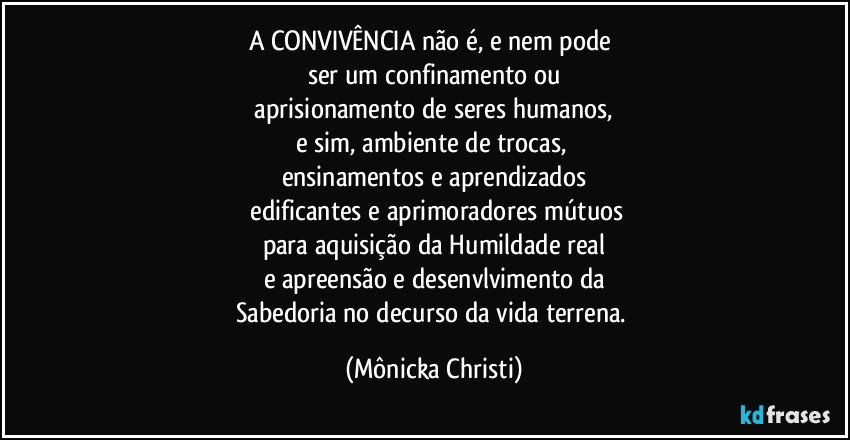 A CONVIVÊNCIA não é,  e nem pode 
ser um confinamento ou
 aprisionamento de seres humanos, 
e sim, ambiente de trocas, 
ensinamentos e aprendizados
 edificantes e aprimoradores mútuos
para aquisição da Humildade real
e apreensão e desenvlvimento da
Sabedoria no decurso da vida terrena. (Mônicka Christi)