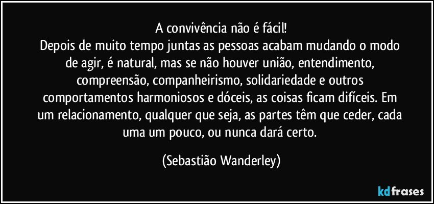 A convivência não é fácil!
Depois de muito tempo juntas as pessoas acabam mudando o modo de agir, é natural, mas se não houver união, entendimento, compreensão, companheirismo, solidariedade e outros comportamentos harmoniosos e dóceis, as coisas ficam difíceis. Em um relacionamento, qualquer que seja, as partes têm que ceder, cada uma um pouco, ou nunca dará certo. (Sebastião Wanderley)