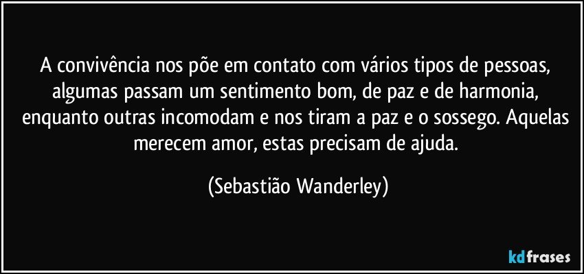 A convivência nos põe em contato com vários tipos de pessoas, algumas passam um sentimento bom, de paz e de harmonia, enquanto outras incomodam e nos tiram a paz e o sossego. Aquelas merecem amor, estas precisam de ajuda. (Sebastião Wanderley)