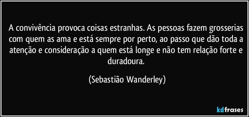 A convivência provoca coisas estranhas. As pessoas fazem grosserias com quem as ama e está sempre por perto, ao passo que dão toda a atenção e consideração a quem está longe e não tem relação forte e duradoura. (Sebastião Wanderley)