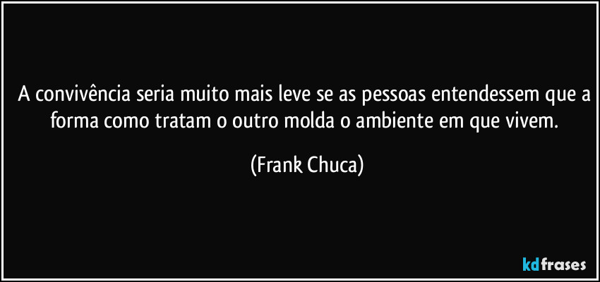 A convivência seria muito mais leve se as pessoas entendessem que a forma como tratam o outro molda o ambiente em que vivem. (Frank Chuca)