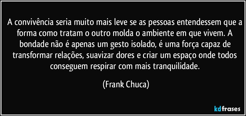 A convivência seria muito mais leve se as pessoas entendessem que a forma como tratam o outro molda o ambiente em que vivem. A bondade não é apenas um gesto isolado, é uma força capaz de transformar relações, suavizar dores e criar um espaço onde todos conseguem respirar com mais tranquilidade. (Frank Chuca)