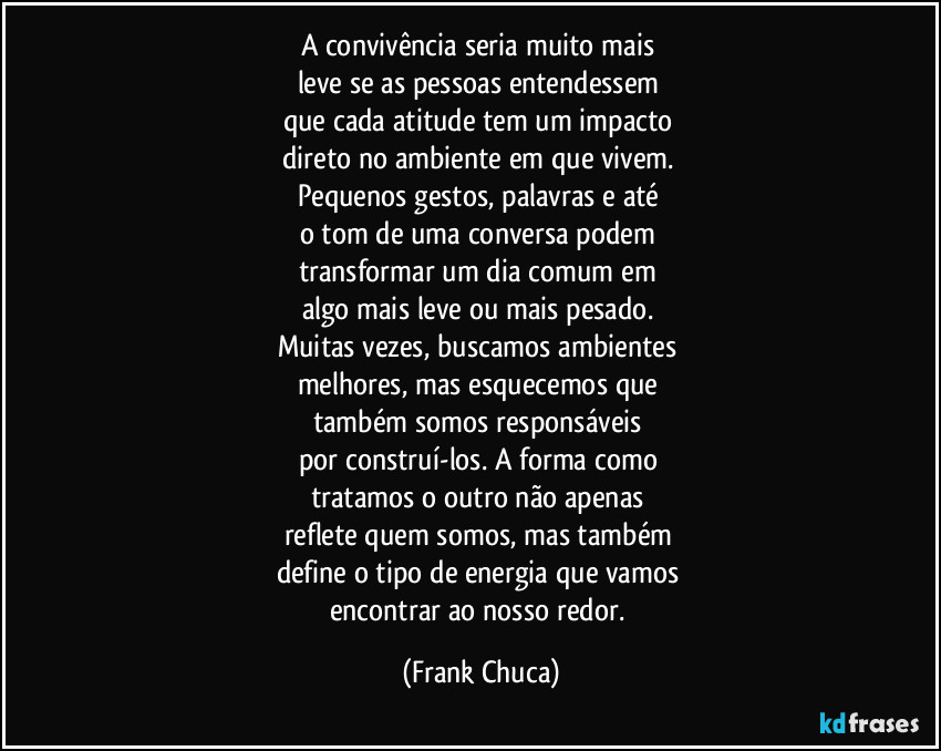 A convivência seria muito mais 
leve se as pessoas entendessem 
que cada atitude tem um impacto 
direto no ambiente em que vivem. 
Pequenos gestos, palavras e até 
o tom de uma conversa podem 
transformar um dia comum em 
algo mais leve ou mais pesado. 
Muitas vezes, buscamos ambientes 
melhores, mas esquecemos que 
também somos responsáveis 
por construí-los. A forma como 
tratamos o outro não apenas 
reflete quem somos, mas também 
define o tipo de energia que vamos 
encontrar ao nosso redor. (Frank Chuca)