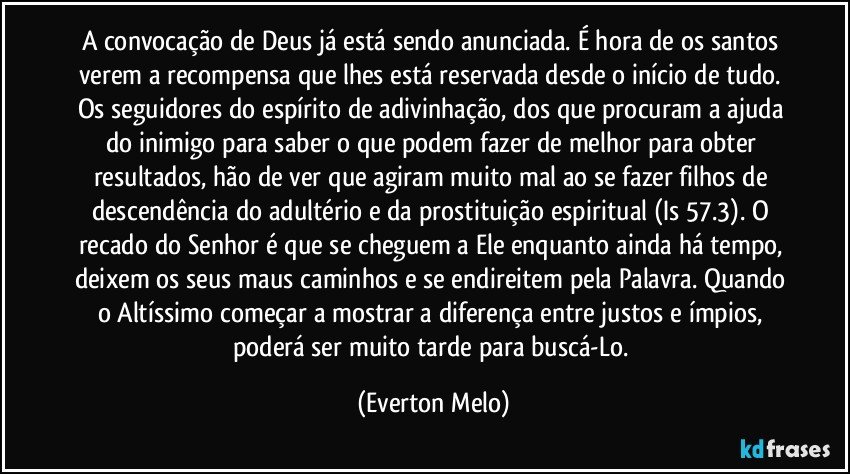 A convocação de Deus já está sendo anunciada. É hora de os santos verem a recompensa que lhes está reservada desde o início de tudo. Os seguidores do espírito de adivinhação, dos que procuram a ajuda do inimigo para saber o que podem fazer de melhor para obter resultados, hão de ver que agiram muito mal ao se fazer filhos de descendência do adultério e da prostituição espiritual (Is 57.3). O recado do Senhor é que se cheguem a Ele enquanto ainda há tempo, deixem os seus maus caminhos e se endireitem pela Palavra. Quando o Altíssimo começar a mostrar a diferença entre justos e ímpios, poderá ser muito tarde para buscá-Lo. (Everton Melo)