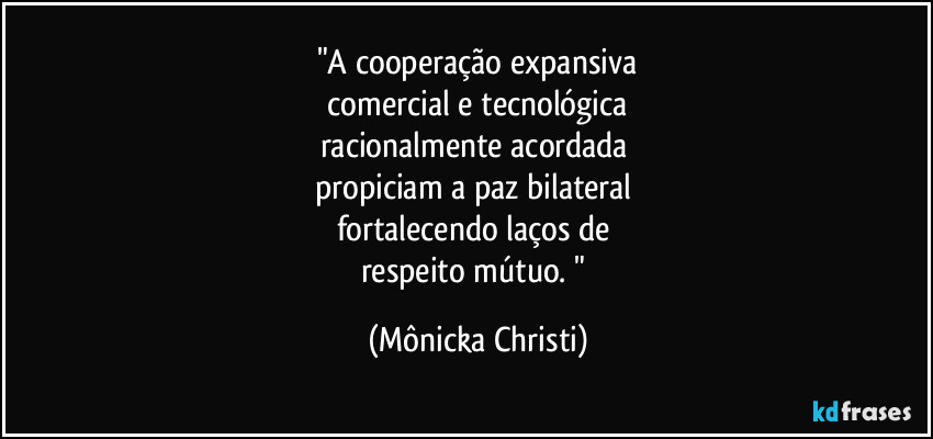 "A cooperação expansiva
 comercial e tecnológica 
racionalmente acordada 
propiciam a paz bilateral 
fortalecendo laços de 
respeito mútuo. " (Mônicka Christi)