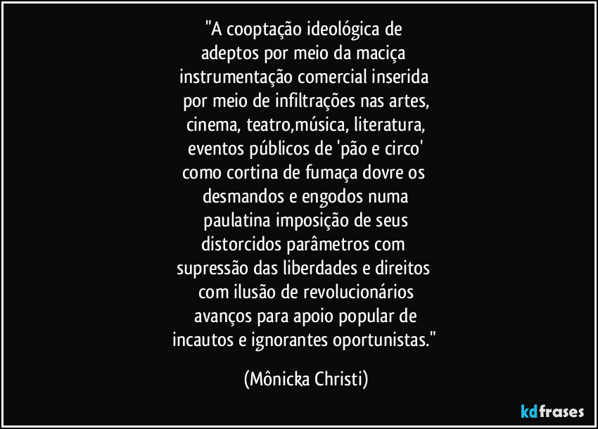 "A cooptação ideológica de
adeptos por meio da maciça
instrumentação comercial inserida
por meio de infiltrações nas artes,
cinema, teatro,música, literatura,
eventos públicos de 'pão e circo'
como cortina de fumaça dovre os
desmandos e engodos numa
paulatina imposição de seus
distorcidos parâmetros com
supressão das liberdades e direitos
com ilusão de revolucionários
avanços para apoio popular de
incautos e ignorantes oportunistas." (Mônicka Christi)