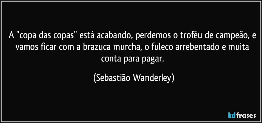 A "copa das copas" está acabando, perdemos o troféu de campeão, e vamos ficar com a brazuca murcha, o fuleco arrebentado e muita conta para pagar. (Sebastião Wanderley)