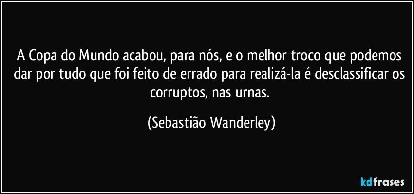 A Copa do Mundo acabou, para nós, e o melhor troco que podemos dar por tudo que foi feito de errado para realizá-la é desclassificar os corruptos, nas urnas. (Sebastião Wanderley)