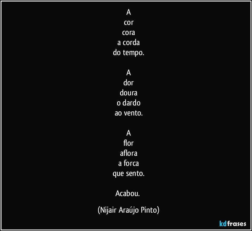 A
cor
cora
a corda
do tempo.

A
dor
doura
o dardo
ao vento.

A
flor
aflora
a forca
que sento.

Acabou. (Nijair Araújo Pinto)