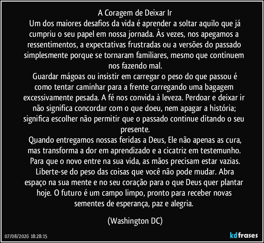 A Coragem de Deixar Ir
​Um dos maiores desafios da vida é aprender a soltar aquilo que já cumpriu o seu papel em nossa jornada. Às vezes, nos apegamos a ressentimentos, a expectativas frustradas ou a versões do passado simplesmente porque se tornaram familiares, mesmo que continuem nos fazendo mal.
​Guardar mágoas ou insistir em carregar o peso do que passou é como tentar caminhar para a frente carregando uma bagagem excessivamente pesada. A fé nos convida à leveza. Perdoar e deixar ir não significa concordar com o que doeu, nem apagar a história; significa escolher não permitir que o passado continue ditando o seu presente.
​Quando entregamos nossas feridas a Deus, Ele não apenas as cura, mas transforma a dor em aprendizado e a cicatriz em testemunho. Para que o novo entre na sua vida, as mãos precisam estar vazias.
​Liberte-se do peso das coisas que você não pode mudar. Abra espaço na sua mente e no seu coração para o que Deus quer plantar hoje. O futuro é um campo limpo, pronto para receber novas sementes de esperança, paz e alegria. (Washington DC)