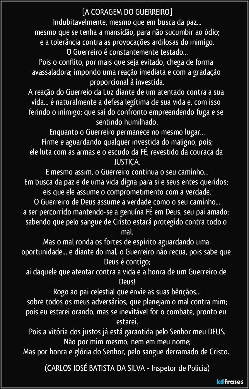 [A CORAGEM DO GUERREIRO]
Indubitavelmente, mesmo que em busca da paz...
mesmo que se tenha a mansidão, para não sucumbir ao ódio;
e a tolerância contra as provocações ardilosas do inimigo.
O Guerreiro é constantemente testado...
Pois o conflito, por mais que seja evitado, chega de forma avassaladora; impondo uma reação imediata e com a gradação proporcional à investida.
A reação do Guerreio da Luz diante de um atentado contra a sua vida... é naturalmente a defesa legítima de sua vida e, com isso ferindo o inimigo; que sai do confronto empreendendo fuga e se sentindo humilhado.
Enquanto o Guerreiro permanece no mesmo lugar...
Firme e aguardando qualquer investida do maligno, pois;
ele luta com as armas e o escudo da FÉ, revestido da couraça da JUSTIÇA.
E mesmo assim, o Guerreiro continua o seu caminho...
Em busca da paz e de uma vida digna para si e seus entes queridos; eis que ele assume o comprometimento com a verdade.
O Guerreiro de Deus assume a verdade como o seu caminho...
a ser percorrido mantendo-se a genuína FÉ em Deus, seu pai amado; sabendo que pelo sangue de Cristo estará protegido contra todo o mal.
Mas o mal ronda os fortes de espírito aguardando uma oportunidade... e diante do mal, o Guerreiro não recua, pois sabe que Deus é contigo;
ai daquele que atentar contra a vida e a honra de um Guerreiro de Deus!
Rogo ao pai celestial que envie as suas bênçãos...
sobre todos os meus adversários, que planejam o mal contra mim;
pois eu estarei orando, mas se inevitável for o combate, pronto eu estarei.
Pois a vitória dos justos já está garantida pelo Senhor meu DEUS.
Não por mim mesmo, nem em meu nome;
Mas por honra e glória do Senhor, pelo sangue derramado de Cristo. (CARLOS JOSÉ BATISTA DA SILVA - Inspetor de Polícia)