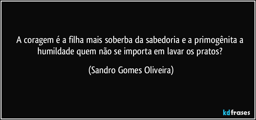 A coragem é a filha mais soberba da sabedoria e a primogênita a humildade quem não se importa em lavar os pratos? (Sandro Gomes Oliveira)