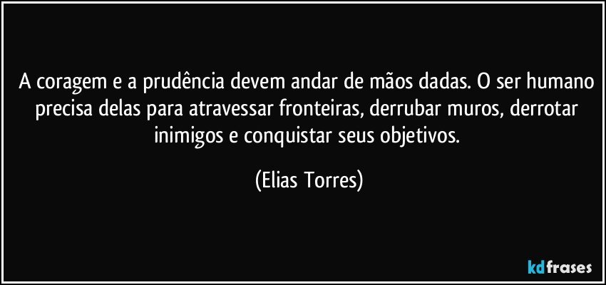 A coragem e a prudência devem andar de mãos dadas. O ser humano precisa delas para atravessar fronteiras, derrubar muros, derrotar inimigos e conquistar seus objetivos. (Elias Torres)