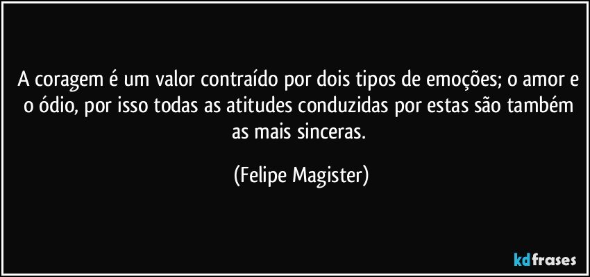 A coragem é um valor contraído por dois tipos de emoções; o amor e o ódio, por isso todas as atitudes conduzidas por estas são também as mais sinceras. (Felipe Magister)