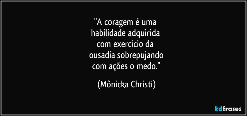 "A coragem é uma 
habilidade adquirida 
com exercício da 
ousadia sobrepujando
 com ações o medo." (Mônicka Christi)