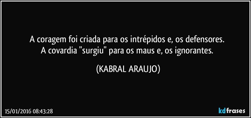 A coragem foi criada para os intrépidos e, os defensores.  
A covardia "surgiu" para os maus e, os ignorantes. (KABRAL ARAUJO)