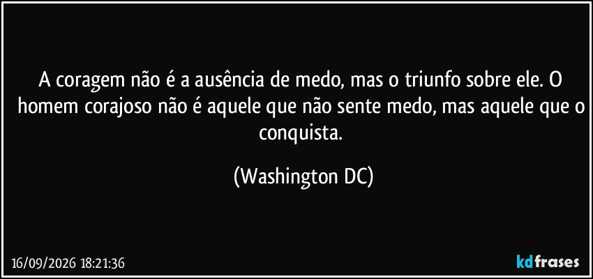 A coragem não é a ausência de medo, mas o triunfo sobre ele. O homem corajoso não é aquele que não sente medo, mas aquele que o conquista. (Washington DC)