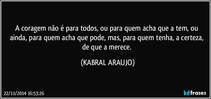 A coragem não é para todos, ou para quem acha que a tem, ou ainda, para quem acha que pode, mas, para quem tenha, a certeza, de que a merece. (KABRAL ARAUJO)