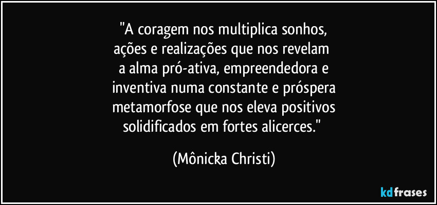 "A coragem nos multiplica sonhos,
ações e realizações que nos revelam 
a alma pró-ativa, empreendedora e
inventiva numa constante e próspera
metamorfose que nos eleva positivos
solidificados em fortes alicerces." (Mônicka Christi)