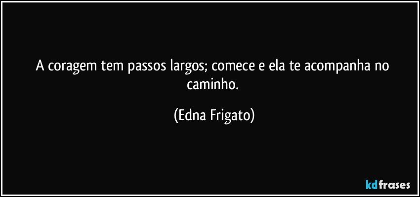 A coragem tem passos largos; comece e ela te acompanha no caminho. (Edna Frigato)